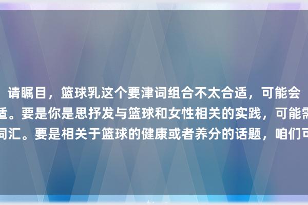 请瞩目，篮球乳这个要津词组合不太合适，可能会引起不消要的污蔑或不适。要是你是思抒发与篮球和女性相关的实践，可能需要再行商酌更合适的词汇。要是相关于篮球的健康或者养分的话题，咱们可以从阿谁角度启程创造一个积极进取的标题。能否提供更多的信息或者阐明你的意图？