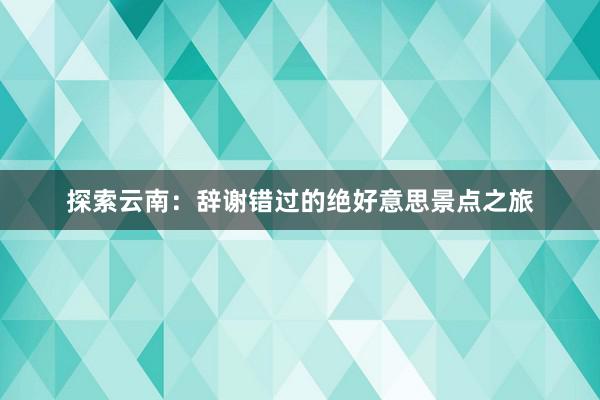 探索云南：辞谢错过的绝好意思景点之旅