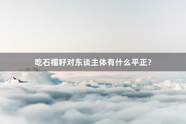 吃石榴籽对东谈主体有什么平正？